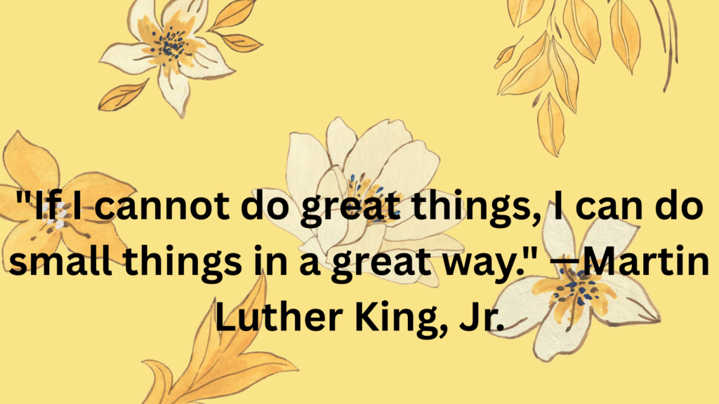 "If I cannot do great things, I can do small things in a great way." —Martin Luther King, Jr.