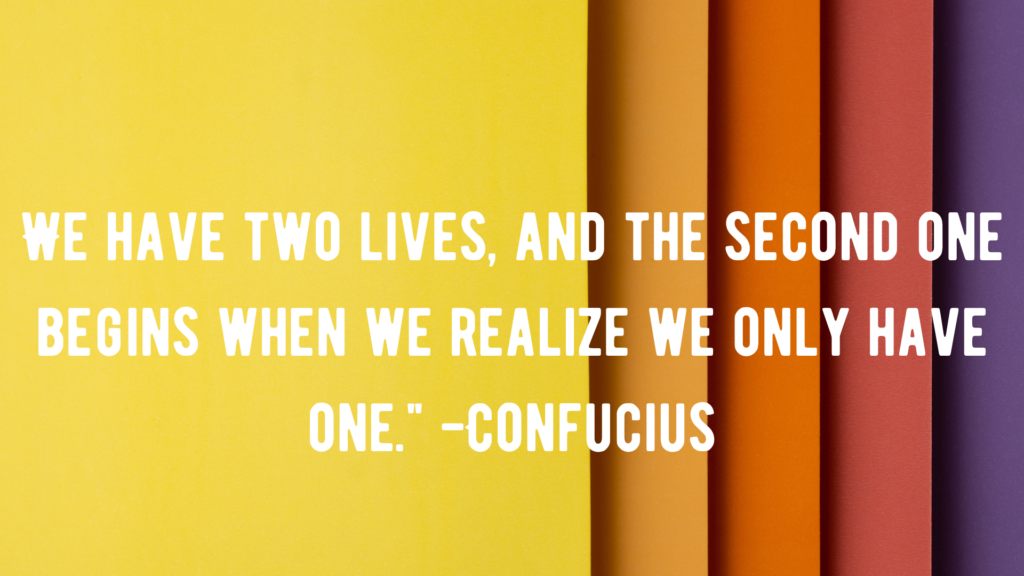 We have two lives, and the second one begins when we realize we only have one." -Confucius