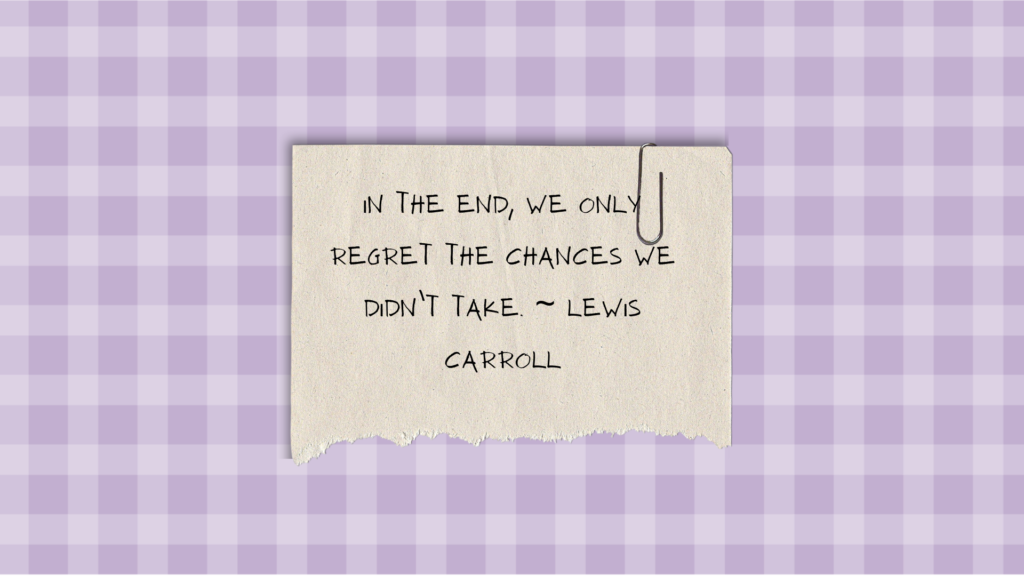 In the end, we only regret the chances we didn’t take. ~ Lewis Carroll