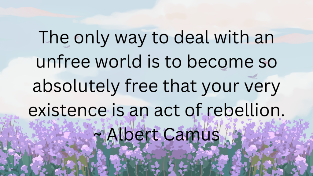 The only way to deal with an unfree world is to become so absolutely free that your very existence is an act of rebellion. ~ Albert Camus