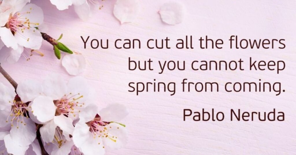 You can cut all the flowers but you cannot keep Spring from coming. ~ Pablo Neruda: springtime quotes