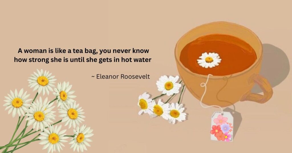 A woman is like a tea bag, you never know how strong she is until she gets in hot water ~ Eleanor Roosevelt