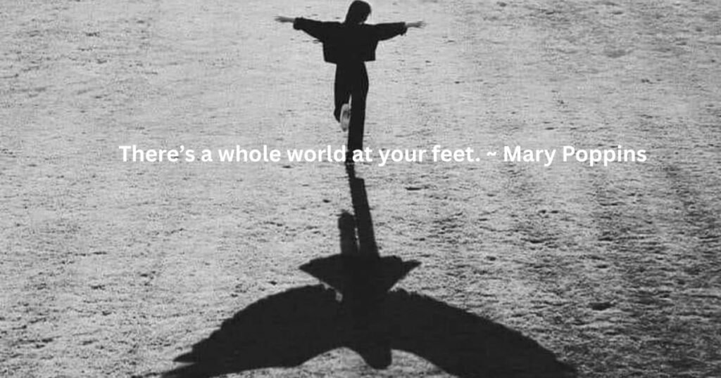 There’s a whole world at your feet. ~ Mary Poppins