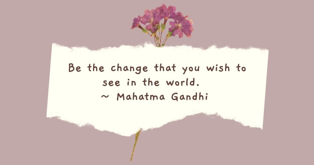Be the change that you wish to see in the world. 