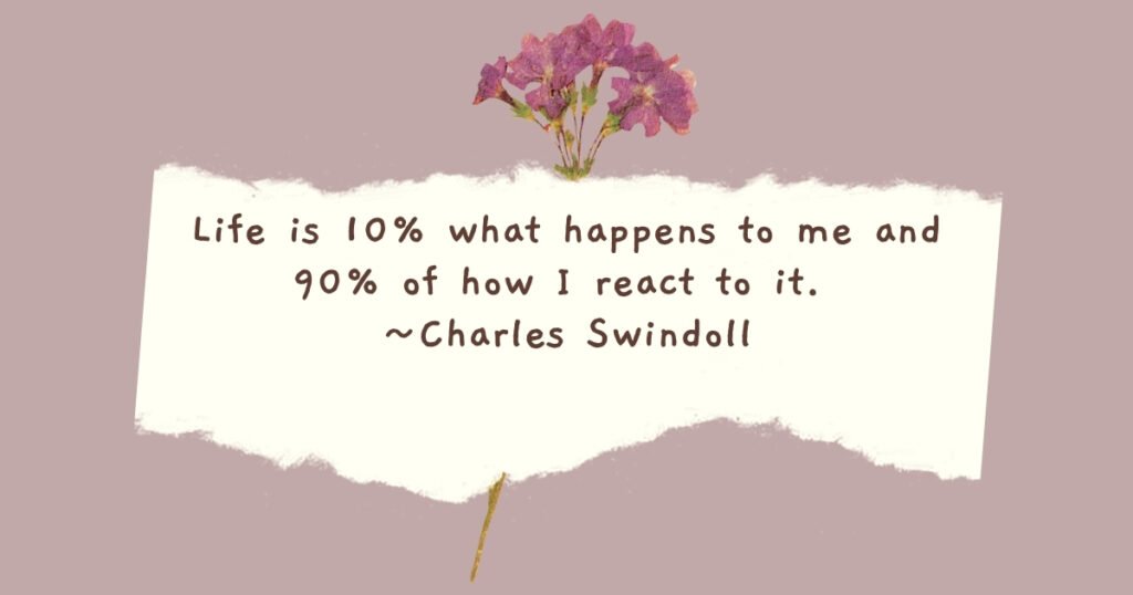 Life is 10% what happens to me and 90% of how I react to it. ~ Charles Swindoll